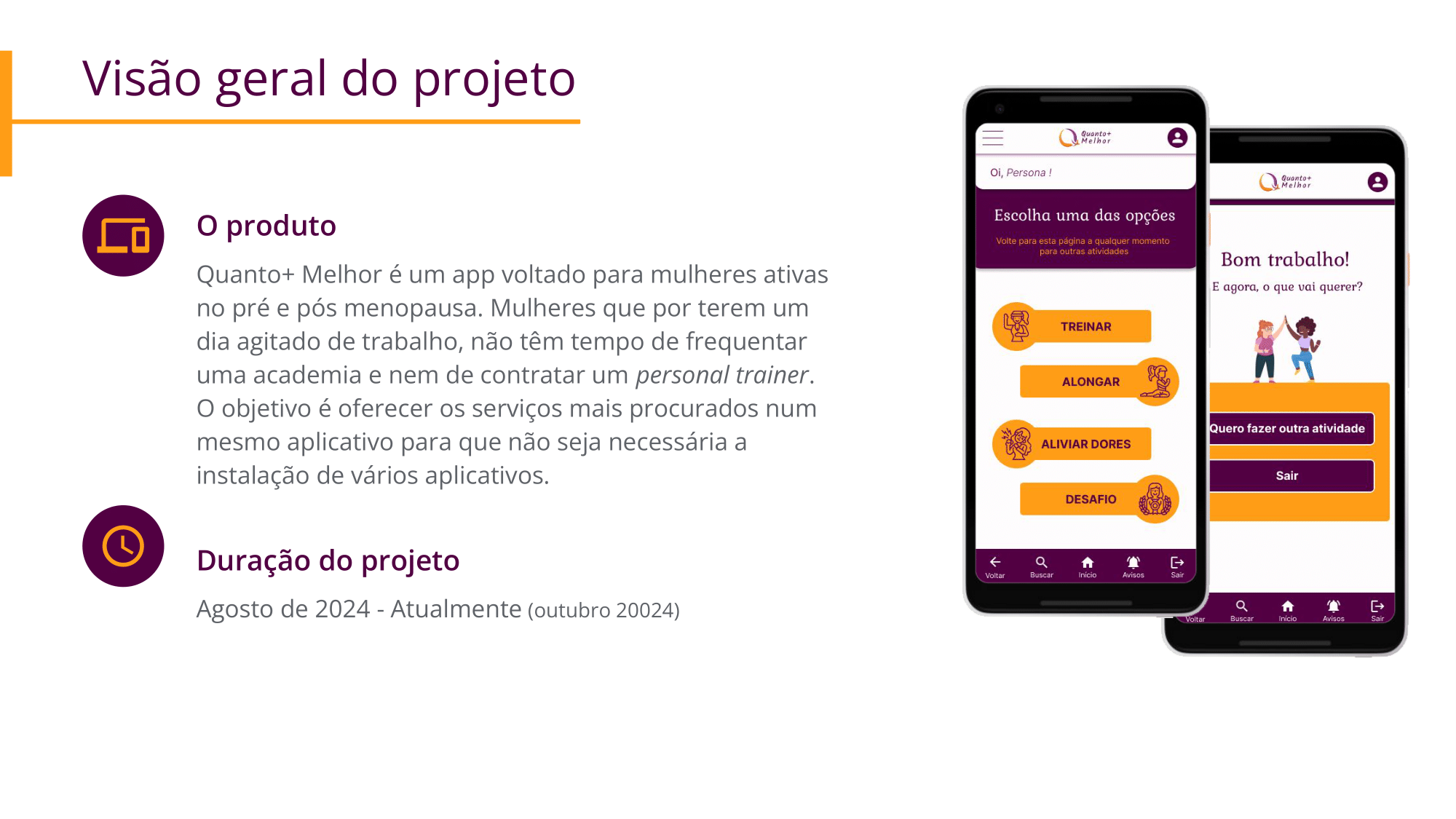 Visão geral do projeto: Quanto+ Melhor é um app voltado para mulheres ativas no pré e pós menopausa. Mulheres que por terem um dia agitado de trabalho, não têm tempo de frequentar uma academia e nem de contratar um personal trainer. O objetivo é oferecer os serviços mais procurados num mesmo aplicativo para que não seja necessária a instalação de vários aplicativos. Duração: Agosto de 2024 - Atualmente (outubro 20024) 