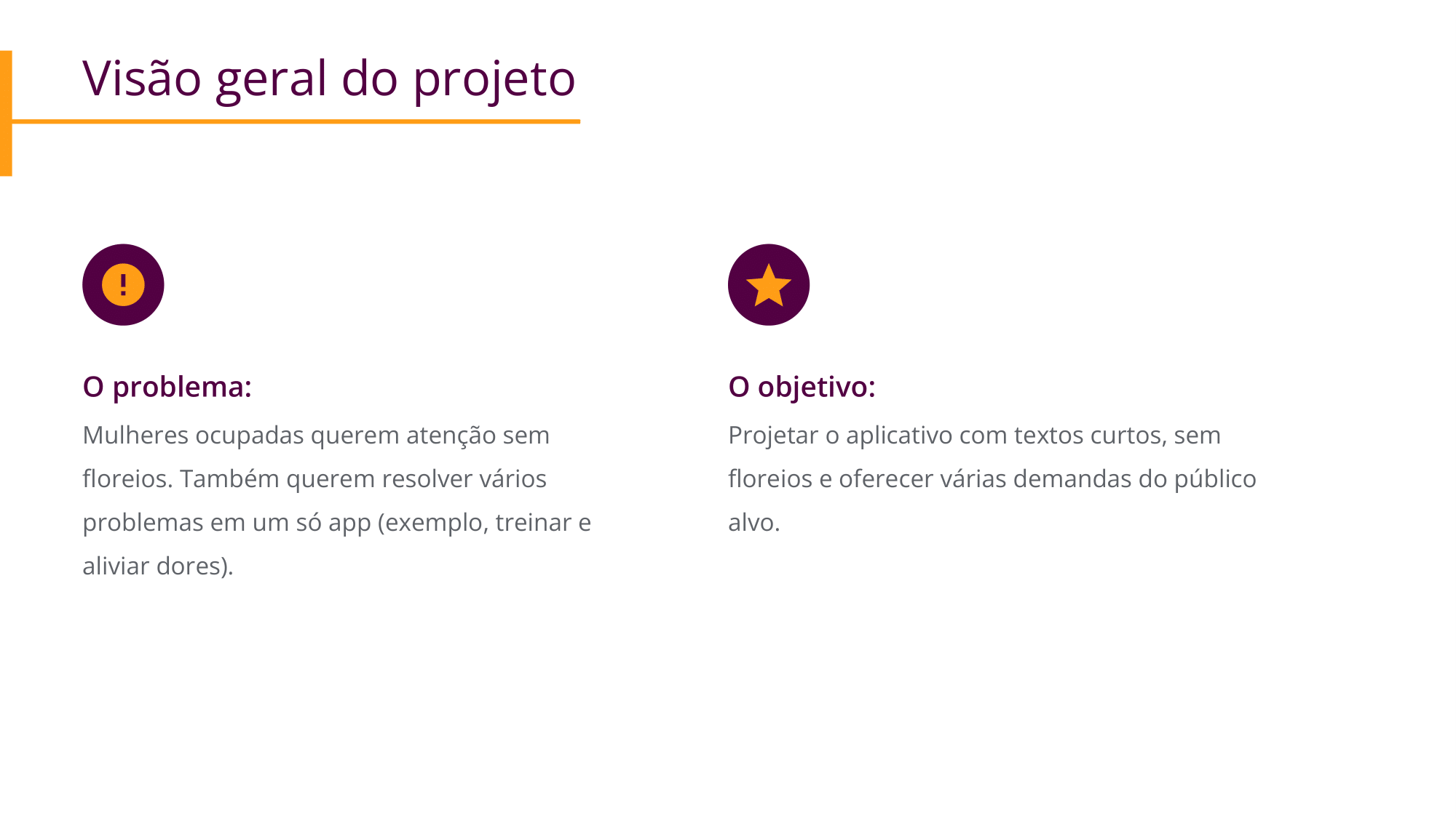 O problema:  Mulheres ocupadas querem atenção sem floreios. Também querem resolver vários problemas em um só app (exemplo, treinar e aliviar dores). O objetivo:  Projetar o aplicativo com textos curtos, sem floreios e oferecer várias demandas do público alvo. 