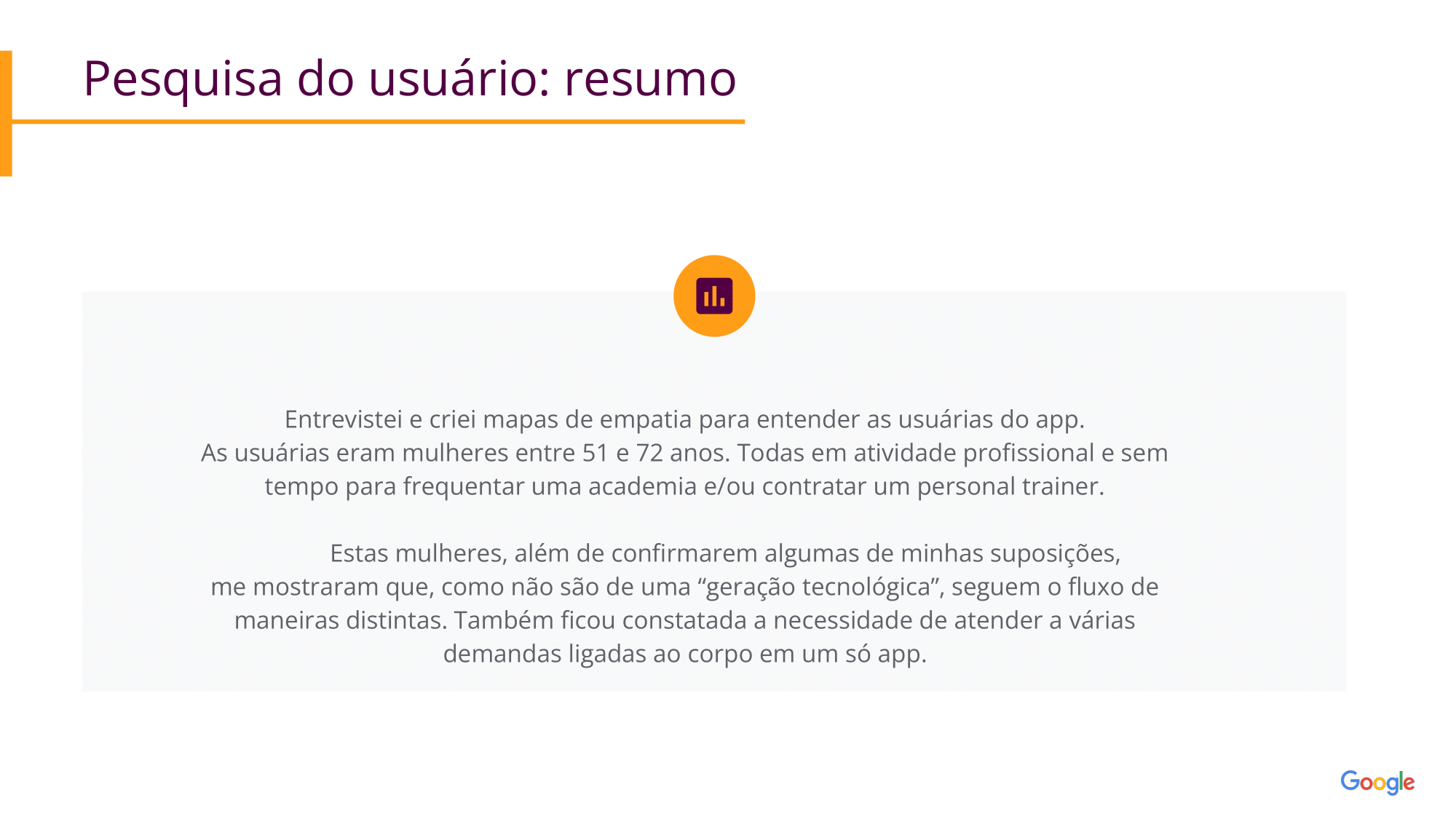 Pesquisa do usuário: resumo: Entrevistei e criei mapas de empatia para entender as usuárias do app.                                 As usuárias eram mulheres entre 51 e 72 anos. Todas em atividade profissional e sem tempo para frequentar uma academia e/ou contratar um personal trainer.              Estas mulheres, além de confirmarem algumas de minhas suposições,                      me mostraram que, como não são de uma “geração tecnológica”, seguem o fluxo de maneiras distintas. Também ficou constatada a necessidade de atender a várias demandas ligadas ao corpo em um só app.    