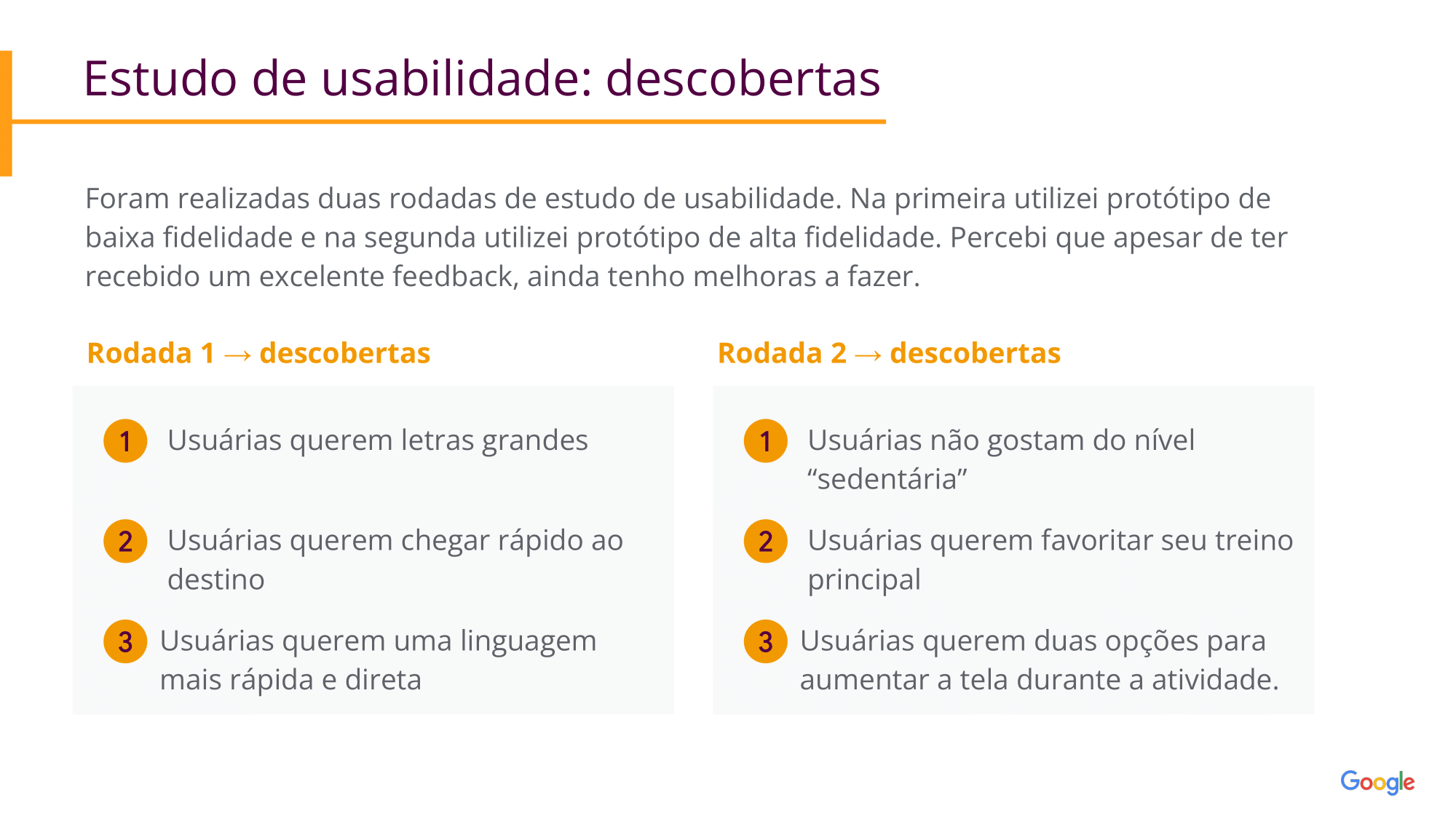 Estudo de usabilidade: descobertas Foram realizadas duas rodadas de estudo de usabilidade. Na primeira utilizei protótipo de baixa fidelidade e na segunda utilizei protótipo de alta fidelidade. Percebi que apesar de ter recebido um excelente feedback, ainda tenho melhoras a fazer. Rodada1 Usuárias querem letras grandes Rodada 2: Usuárias não gostam do nível “sedentária” Usuárias querem favoritar seu treino principal Usuárias querem duas opções para aumentar a tela durante a atividade. Usuárias querem chegar rápido ao destino Usuárias querem uma linguagem mais rápida e direta 