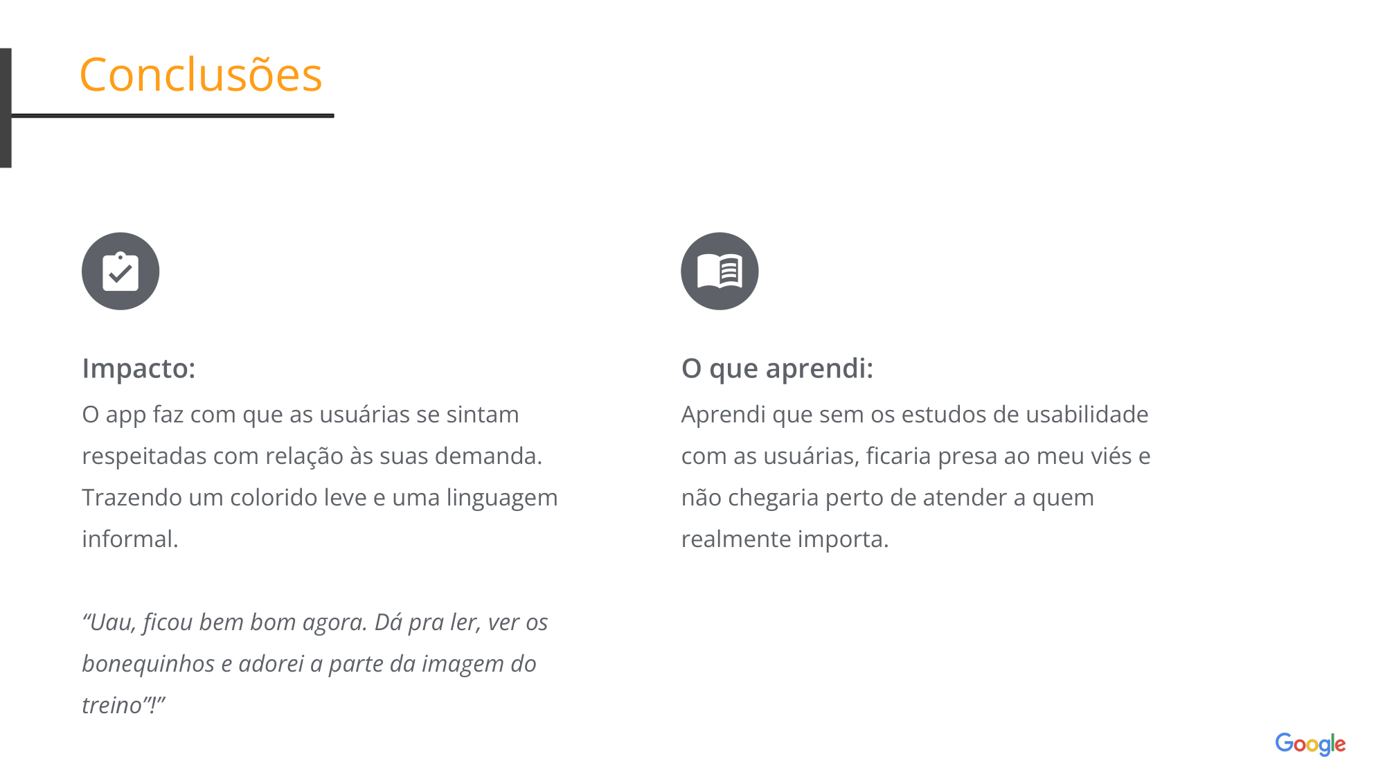 Conclusões Impacto:  O app faz com que as usuárias se sintam respeitadas com relação às suas demanda. Trazendo um colorido leve e uma linguagem informal. “Uau, ficou bem bom agora. Dá pra ler, ver os bonequinhos e adorei a parte da imagem do treino”!” O que aprendi: Aprendi que sem os estudos de usabilidade com as usuárias, ficaria presa ao meu viés e não chegaria perto de atender a quem realmente importa. 