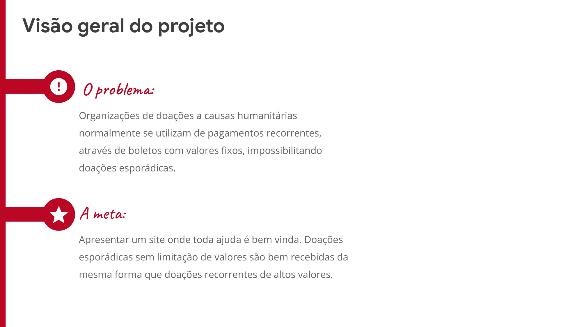 O problema: Organizações de doações a causas humanitárias normalmente se utilizam de pagamentos recorrentes, através de boletos com valores fixos, impossibilitando doações esporádicas. A meta:  Apresentar um site onde toda ajuda é bem vinda. Doações esporádicas sem limitação de valores são bem recebidas da mesma forma que doações recorrentes de altos valores. 