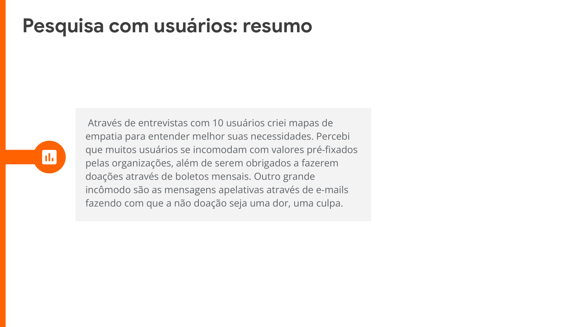  Através de entrevistas com 10 usuários criei mapas de empatia para entender melhor suas necessidades. Percebi que muitos usuários se incomodam com valores pré-fixados pelas organizações, além de serem obrigados a fazerem doações através de boletos mensais. Outro grande incômodo são as mensagens apelativas através de e-mails fazendo com que a não doação seja uma dor, uma culpa.