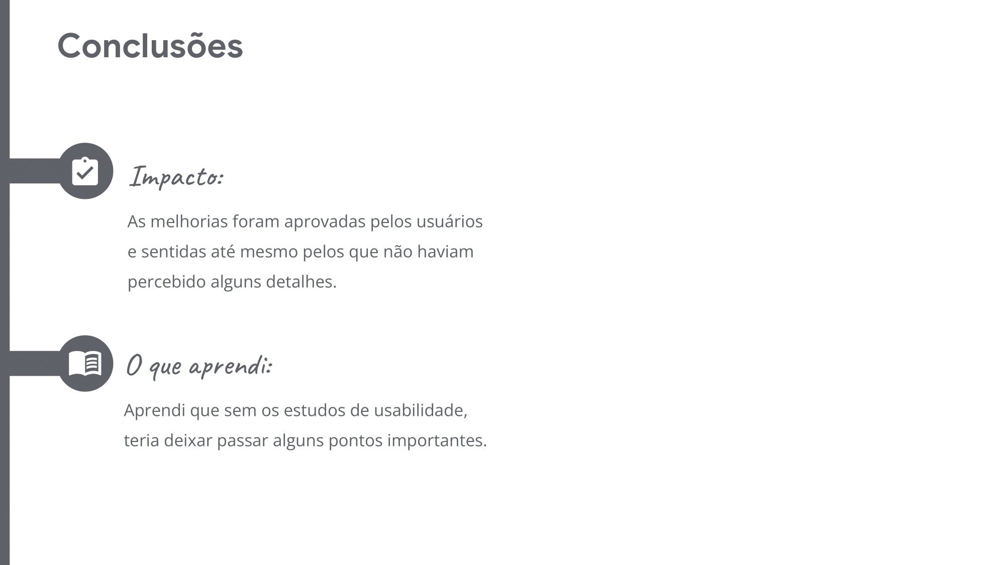 Conclusões: Impacto:  As melhorias foram aprovadas pelos usuários e sentidas até mesmo pelos que não haviam percebido alguns detalhes. O que aprendi: Aprendi que sem os estudos de usabilidade, teria deixar passar alguns pontos importantes. 