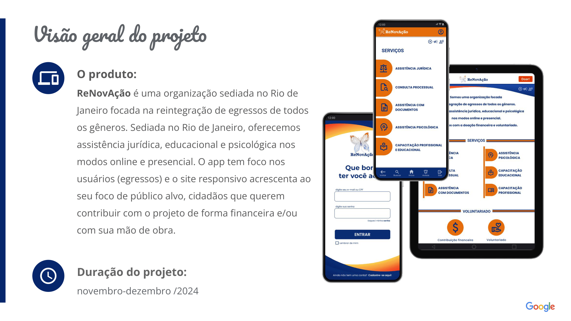 O produto:  ReNovAção é uma organização sediada no Rio de Janeiro focada na reintegração de egressos de todos os gêneros. Sediada no Rio de Janeiro, oferecemos assistência jurídica, educacional e psicológica nos modos online e presencial. O app tem foco nos usuários (egressos) e o site responsivo acrescenta ao seu foco de público alvo, cidadãos que querem contribuir com o projeto de forma financeira e/ou com sua mão de obra. Duração do projeto: novembro a dezembro de 2024. 