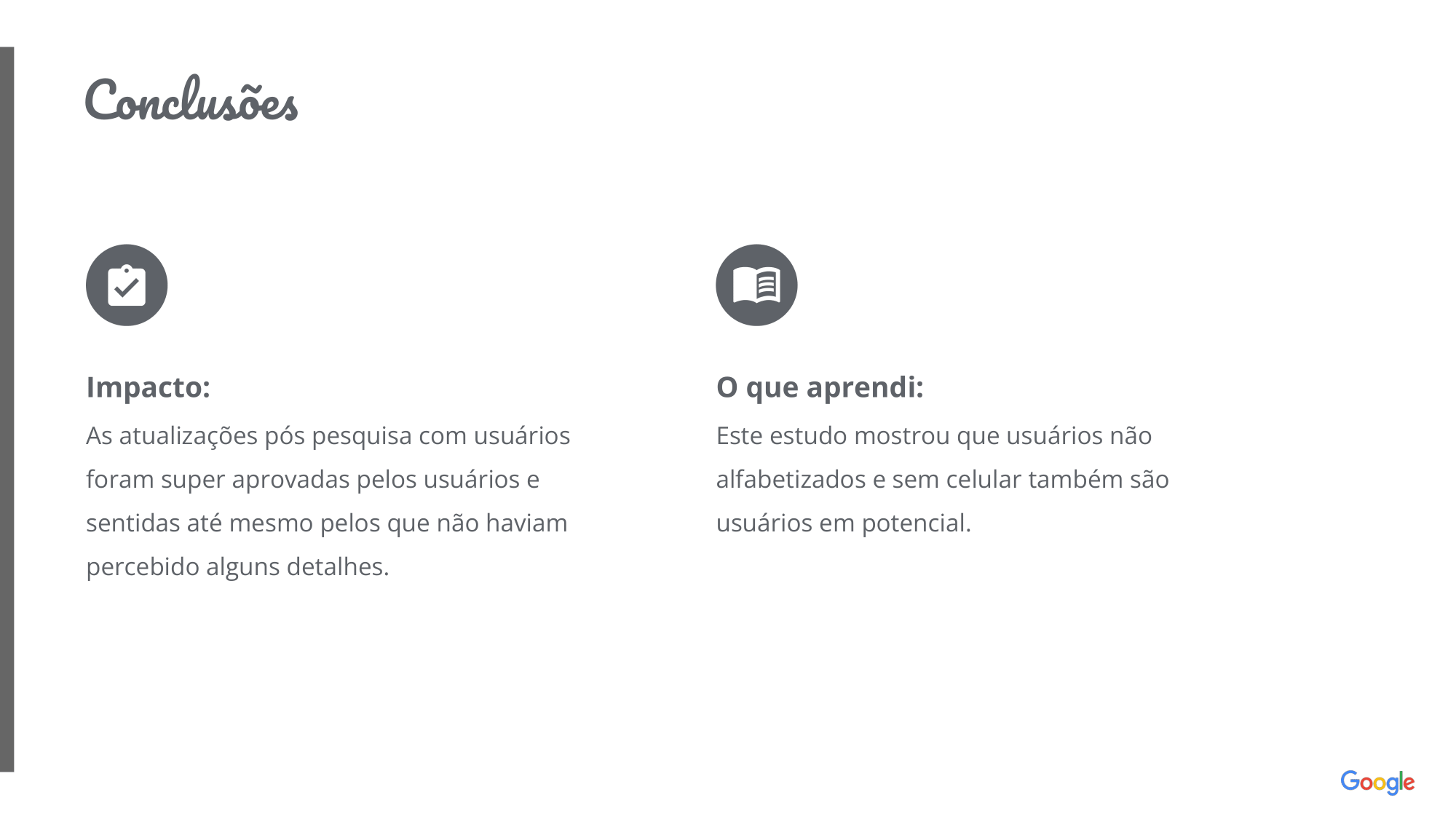 Conclusões: Impacto: As atualizações pós pesquisa com usuários foram super aprovadas pelos usuários e sentidas até mesmo pelos que não haviam percebido alguns detalhes. O que aprendi: Este estudo mostrou que usuários não alfabetizados e sem celular também são usuários em potencial.