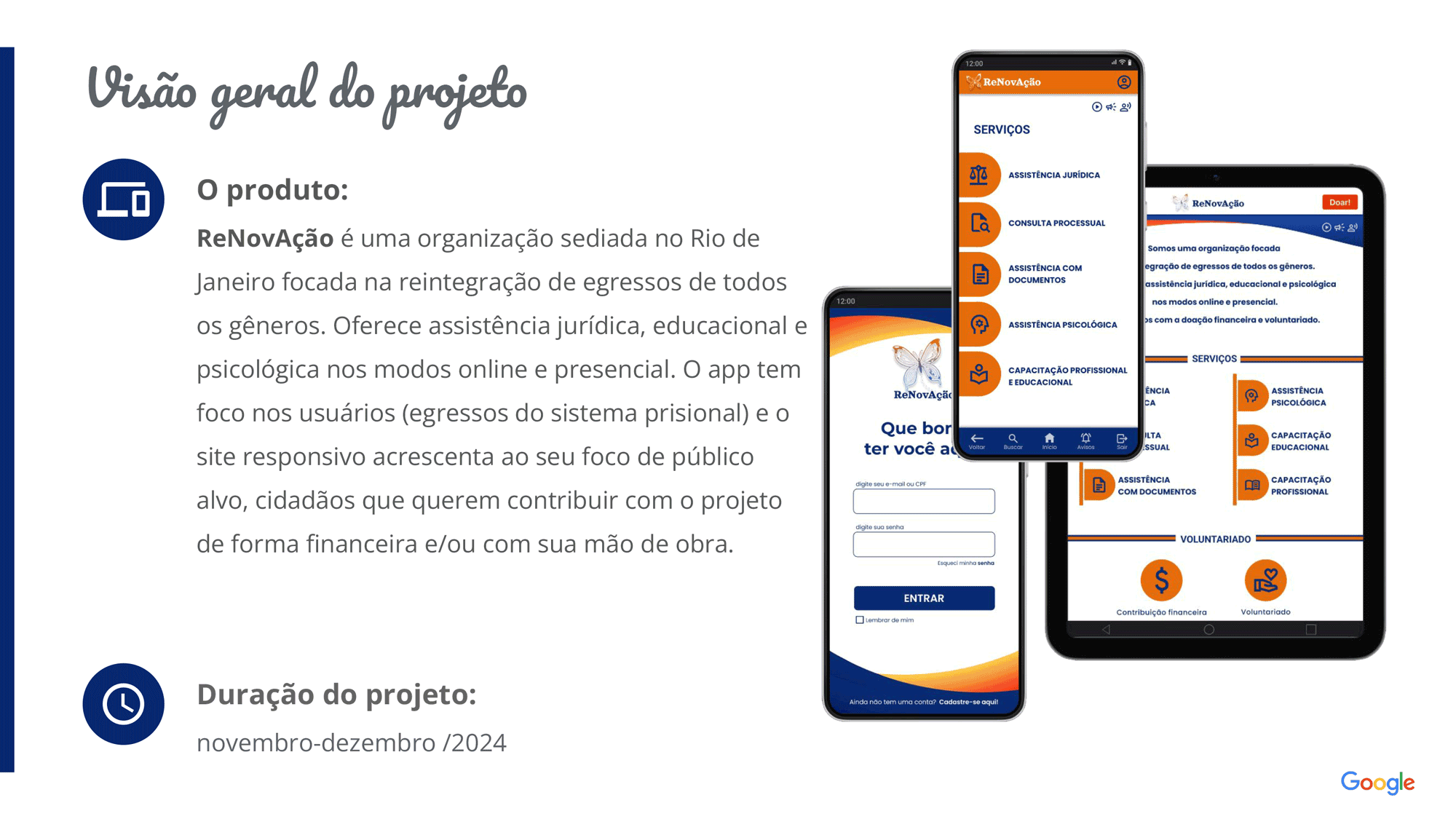 Visão geral do projeto: ReNovAção é uma organização sediada no Rio de Janeiro focada na reintegração de egressos de todos os gêneros. Oferece assistência jurídica, educacional e psicológica nos modos online e presencial. O app tem foco nos usuários (egressos do sistema prisional) e o site responsivo acrescenta ao seu foco de público alvo, cidadãos que querem contribuir com o projeto de forma financeira e/ou com sua mão de obra. Duração: novembro e dezembro de 2024.